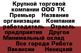 Крупной торговой компании ООО ТК «Премьер › Название организации ­ Компания-работодатель › Отрасль предприятия ­ Другое › Минимальный оклад ­ 23 000 - Все города Работа » Вакансии   . Ненецкий АО,Великовисочное с.